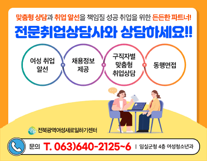 맞춤형 상담과 취업 알선을 책임질 성공 취업을 위한 든든한 파트너!
전문취업상담사와 상담하세요!!

여성 취업 알선, 채용정보 제공, 구직자별 맞춤형 취업상담, 동행면접

전북광역여성새로일하기센터
문의 T. 063)640-2125~6｜임실군청 4층 여성청소년과