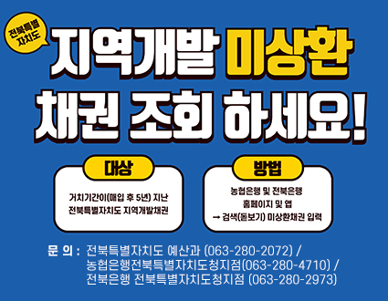 전북특별자치도 지역개발 미상환 채권 조회 하세요!

- 대상 : 거치기간이 (매입 후 5년) 지난 전북특별자치도 지역개발권
- 방법 : 농협은행 및 전북은행 홈페이지 및 앱 > 검색(돋보기) 미상환채권 입력

- 문의 : 전북특별자치도 예산과 (063-280-2072) / 농협은행전북특별자치도청지점(063-280-4710) / 전북은행 전북특별자치도청지점 (063-280-2973)