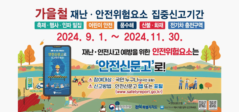 가을철 재난 안전위험요소 집중신고기간
축제,행사,인파 밀집/ 어린이 안전/ 풍수해/ 산불, 화재/ 전기차 충전구역
2024. 9. 1. ~ 2024. 11. 30.

재난 안전사고 예방을 위한 안전위험요소는 '안전신문고'로!

-참여대상 : 국민 누구나 (외국인 포함)
-신고방법 : 안전신문고 앱 또는 포털 (www.safetyreport.go.kr)