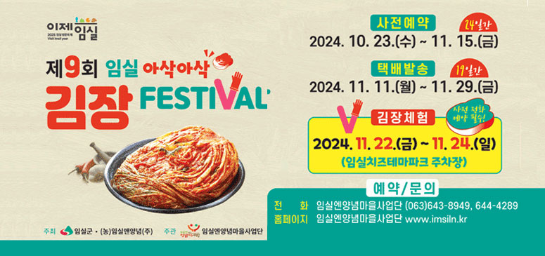 이제임실 제9회 임실 아삭아삭 김장 FESTIVAL
사전예약 2024. 10. 23.(수) ~ 11.15.(금) 24일간
택배발송 2024. 11. 11.(월) ~ 11.29.(금) 19일간
김장체험 2024. 11. 22.(금)~11. 24.(일) (임실치즈테마파크 주차장) 사전 전화 예약 필수!
예약/문의
전화 임실엔양념마을사업단 (063)643-8949, 644-4289
홈페이지 임실엔양념마을사업단 www.imsiln.kr
주최 임실군(농)임실앤양념(주)
주관 임실엔양념마을사업단