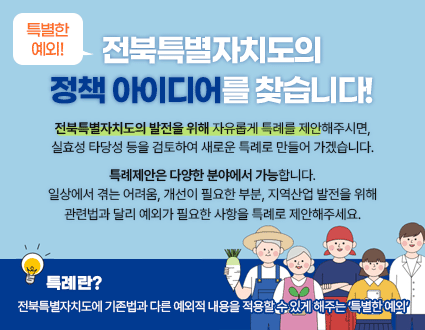 *특별한 예외!*
전북특별자치도의
정책 아이디어를 찾습니다!

전북특별자치도의 발전을 위해 자유롭게 특례를 제안해주시면,
실효성 타당성 등을 검토하여 새로운 특례로 만들어 가겠습니다.
특례제안은 다양한 분야에서 가능합니다.
일상에서 겪는 어려움, 개선이 필요한 부분, 지역산업 발전을 위해
관련법과 달리 예외가 필요한 사항을 특례로 제안해주세요.

- 특례란?
전북특별자치도에 기존법과 다른 예외적 내용을 적용할 수 있게 해주는 ‘특별한 예외’