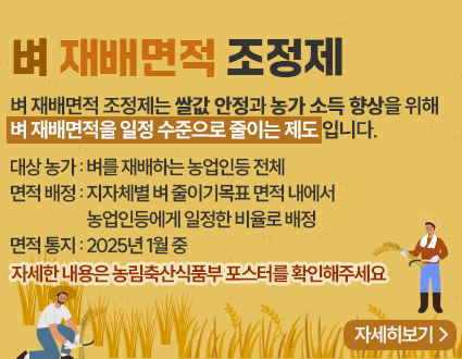 벼 재배면적 조정제
벼 재배면적 조정제는 쌀값 안정과 농가 소득 향상을 위해
벼 재배면적을 일정 수준으로 줄이는 제도 입니다.
대상 농가 : 벼를 재배하는 농업인등 전체
면적 배정 : 지자체별 벼 줄이기목표 면적 내에서
농업인등에게 일정한 비율로 배정
면적 통지 : 2025년 1월 중
자세한 내용은 농림축산식품부 포스터를 확인해주세요
자세히보기>