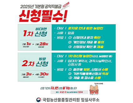 2025년 기본형 공익직불금 기간 안에 신청필수!
1차 신청 비대면
대상 | 문자로 인내 받은 농업인
서류 | 없음
방법 | 1 신청안내 문자 확인 2 개인정보 제공 등 등의 3 신청정보 확인 후 제출
2월 1일 ▶ 2월 28일
2차 신청 방문
대상 | 1차 미신청 농업인(신규, 농업법인 등)
서류 | 임대차 계약서, 경작사실확인서, 신청서 등
방법 | 1 읍면동 방문, 신청서 수령 2 기본직불등록신청서 작성 3 제출 후 접수증 수령
3월 3일 ▶ 4월 30일
신청 기간이 지나면 신청 불가능 합니다! 늦으면 안돼요
문의 : 시·군·구 또는 농관원 콜센터 1334
국립농산물품질관리원 임실사무소