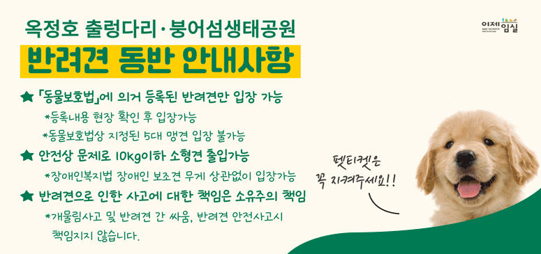 옥정호 출렁다리 붕어섬생태공원
반려견 동반 안내사항
동물보호법에 의거 동록된 반려견만 입장가능
등록내용 현장 확인 후 입장가능
동물보호상 지정된 5대 맹견 입장불가능
안전상 문제로 10kg이하 소현견 출입가능
장애인복지법 장애인 보조견 무게 상관없이 입장가능
반려견으로 인한 사고에 대한 책은 소유주의 책임
개물림사고 및 반려견 간 싸움, 반려견 안전사고시 책임지지 않습니다.
펫티켓은 꼭 지켜주세요