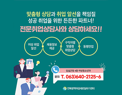 맞춤형 상담과 취업 알선을 책임질
성공 취업을 위한 든든한 파트너!
전문취업상담사와 상담하세요 !!
여성취업알선 / 채용정보제공 / 구직자별 맞춤형 취업상담 / 동행면접
임실군청 4층 여성청소년과 문의 T. 063)640-2125~6
새일 전북광역여성새로일하기센터