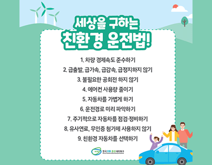 세상을 구하는
친환경 운전법!
1. 차량 경제속도 준수하기
2. 급출발, 급가속, 급감속, 급정지하지 않기
3. 불필요한 공회전 하지 않기
4. 에어컨 사용량 줄이기
5. 자동차를 가볍게 하기
6. 운전경로 미리 파악하기
7. 주기적으로 자동차를 점검·정비하기
8. 유사연료, 무인증 첨가제 사용하지 않기
9. 친환경 자동차를 선택하기
한국기후·환경네트워크